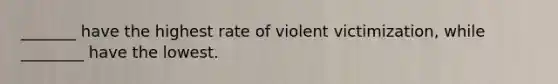 _______ have the highest rate of violent victimization, while ________ have the lowest.