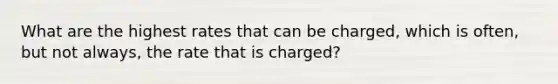 What are the highest rates that can be charged, which is often, but not always, the rate that is charged?