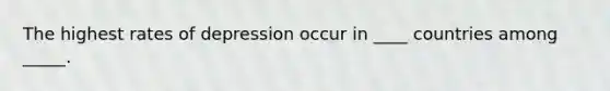 The highest rates of depression occur in ____ countries among _____.