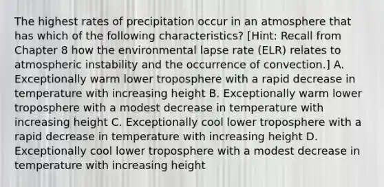 The highest rates of precipitation occur in an atmosphere that has which of the following characteristics? [Hint: Recall from Chapter 8 how the environmental lapse rate (ELR) relates to atmospheric instability and the occurrence of convection.] A. Exceptionally warm lower troposphere with a rapid decrease in temperature with increasing height B. Exceptionally warm lower troposphere with a modest decrease in temperature with increasing height C. Exceptionally cool lower troposphere with a rapid decrease in temperature with increasing height D. Exceptionally cool lower troposphere with a modest decrease in temperature with increasing height