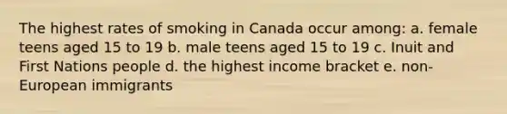 The highest rates of smoking in Canada occur among: a. female teens aged 15 to 19 b. male teens aged 15 to 19 c. Inuit and First Nations people d. the highest income bracket e. non-European immigrants