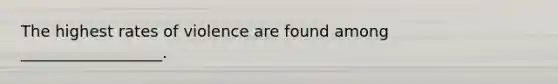 The highest rates of violence are found among __________________.