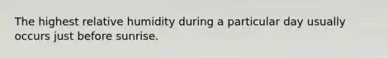 The highest relative humidity during a particular day usually occurs just before sunrise.