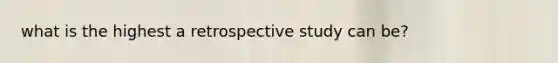 what is the highest a retrospective study can be?