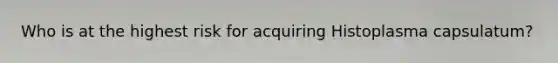 Who is at the highest risk for acquiring Histoplasma capsulatum?