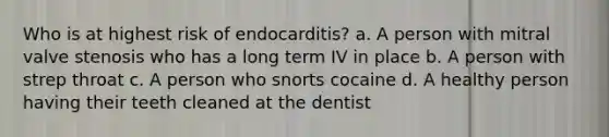 Who is at highest risk of endocarditis? a. A person with mitral valve stenosis who has a long term IV in place b. A person with strep throat c. A person who snorts cocaine d. A healthy person having their teeth cleaned at the dentist