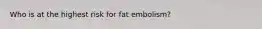 Who is at the highest risk for fat embolism?