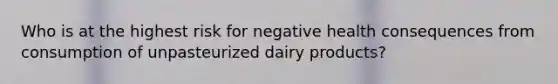 Who is at the highest risk for negative health consequences from consumption of unpasteurized dairy products?