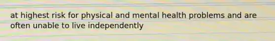 at highest risk for physical and mental health problems and are often unable to live independently