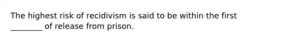 The highest risk of recidivism is said to be within the first ________ of release from prison.