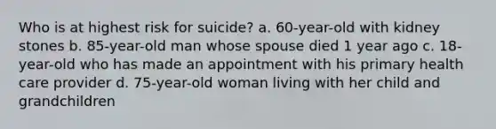 Who is at highest risk for suicide? a. 60-year-old with kidney stones b. 85-year-old man whose spouse died 1 year ago c. 18-year-old who has made an appointment with his primary health care provider d. 75-year-old woman living with her child and grandchildren