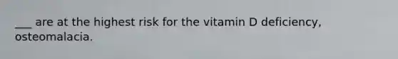 ___ are at the highest risk for the vitamin D deficiency, osteomalacia.