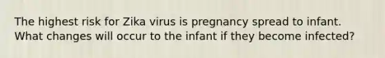 The highest risk for Zika virus is pregnancy spread to infant. What changes will occur to the infant if they become infected?