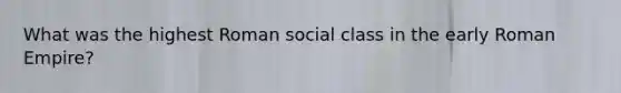 What was the highest Roman social class in the early Roman Empire?