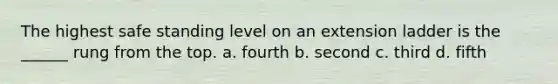 The highest safe standing level on an extension ladder is the ______ rung from the top. a. fourth b. second c. third d. fifth