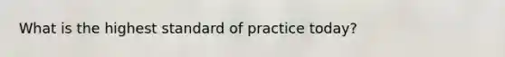 What is the highest standard of practice today?