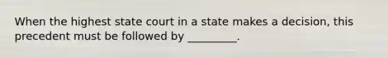 When the highest state court in a state makes a decision, this precedent must be followed by _________.