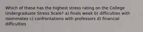 Which of these has the highest stress rating on the College Undergraduate Stress Scale? a) finals week b) difficulties with roommates c) confrontations with professors d) financial difficulties