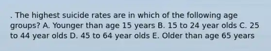 . The highest suicide rates are in which of the following age groups? A. Younger than age 15 years B. 15 to 24 year olds C. 25 to 44 year olds D. 45 to 64 year olds E. Older than age 65 years