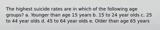 The highest suicide rates are in which of the following age groups? a. Younger than age 15 years b. 15 to 24 year olds c. 25 to 44 year olds d. 45 to 64 year olds e. Older than age 65 years