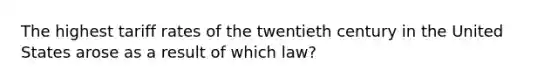 The highest tariff rates of the twentieth century in the United States arose as a result of which law?