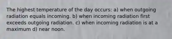 The highest temperature of the day occurs: a) when outgoing radiation equals incoming. b) when incoming radiation first exceeds outgoing radiation. c) when incoming radiation is at a maximum d) near noon.