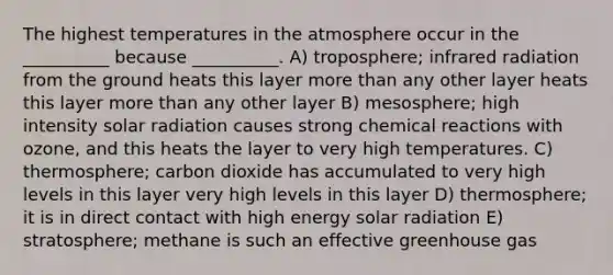 The highest temperatures in the atmosphere occur in the __________ because __________. A) troposphere; infrared radiation from the ground heats this layer more than any other layer heats this layer more than any other layer B) mesosphere; high intensity solar radiation causes strong chemical reactions with ozone, and this heats the layer to very high temperatures. C) thermosphere; carbon dioxide has accumulated to very high levels in this layer very high levels in this layer D) thermosphere; it is in direct contact with high energy solar radiation E) stratosphere; methane is such an effective greenhouse gas