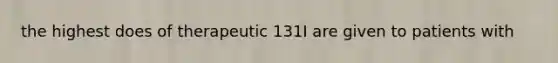 the highest does of therapeutic 131I are given to patients with