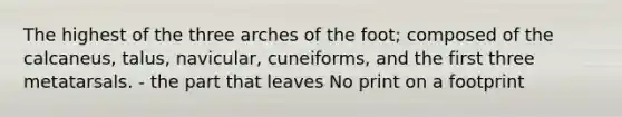 The highest of the three arches of the foot; composed of the calcaneus, talus, navicular, cuneiforms, and the first three metatarsals. - the part that leaves No print on a footprint