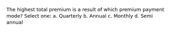 The highest total premium is a result of which premium payment mode? Select one: a. Quarterly b. Annual c. Monthly d. Semi annual
