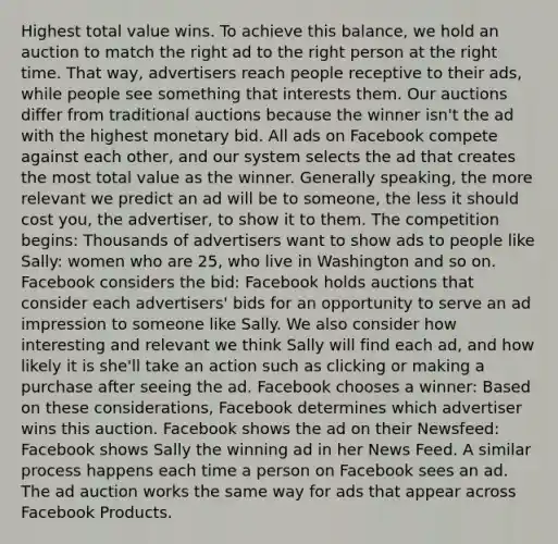 Highest total value wins. To achieve this balance, we hold an auction to match the right ad to the right person at the right time. That way, advertisers reach people receptive to their ads, while people see something that interests them. Our auctions differ from traditional auctions because the winner isn't the ad with the highest monetary bid. All ads on Facebook compete against each other, and our system selects the ad that creates the most total value as the winner. Generally speaking, the more relevant we predict an ad will be to someone, the less it should cost you, the advertiser, to show it to them. The competition begins: Thousands of advertisers want to show ads to people like Sally: women who are 25, who live in Washington and so on. Facebook considers the bid: Facebook holds auctions that consider each advertisers' bids for an opportunity to serve an ad impression to someone like Sally. We also consider how interesting and relevant we think Sally will find each ad, and how likely it is she'll take an action such as clicking or making a purchase after seeing the ad. Facebook chooses a winner: Based on these considerations, Facebook determines which advertiser wins this auction. Facebook shows the ad on their Newsfeed: Facebook shows Sally the winning ad in her News Feed. A similar process happens each time a person on Facebook sees an ad. The ad auction works the same way for ads that appear across Facebook Products.