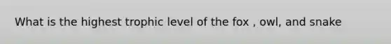 What is the highest trophic level of the fox , owl, and snake