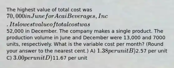 The highest value of total cost was 70,000 in June for Acai Beverages, Inc. Its lowest value of total cost was52,000 in December. The company makes a single product. The production volume in June and December were 13,000 and 7000 units, respectively. What is the variable cost per month? (Round your answer to the nearest cent.) A) 1.38 per unit B)2.57 per unit C) 3.00 per unit D)11.67 per unit