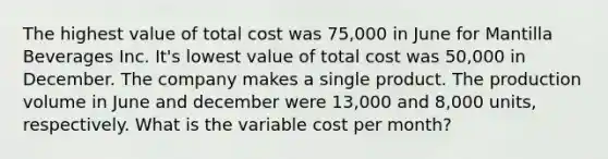 The highest value of total cost was 75,000 in June for Mantilla Beverages Inc. It's lowest value of total cost was 50,000 in December. The company makes a single product. The production volume in June and december were 13,000 and 8,000 units, respectively. What is the variable cost per month?