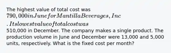 The highest value of total cost was 790,000 in June for Mantilla Beverages, Inc. Its lowest value of total cost was510,000 in December. The company makes a single product. The production volume in June and December were 13,000 and 5,000 units, respectively. What is the fixed cost per month?