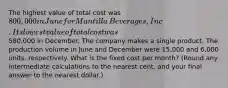 The highest value of total cost was 800,000 in June for Mantilla​ Beverages, Inc. Its lowest value of total cost was580,000 in December. The company makes a single product. The production volume in June and December were 15,000 and 6,000 ​units, respectively. What is the fixed cost per​ month? (Round any intermediate calculations to the nearest​ cent, and your final answer to the nearest​ dollar.)