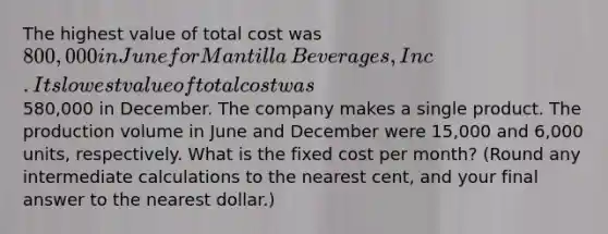 The highest value of total cost was 800,000 in June for Mantilla​ Beverages, Inc. Its lowest value of total cost was580,000 in December. The company makes a single product. The production volume in June and December were 15,000 and 6,000 ​units, respectively. What is the fixed cost per​ month? (Round any intermediate calculations to the nearest​ cent, and your final answer to the nearest​ dollar.)