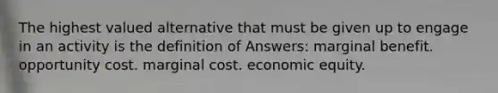 The highest valued alternative that must be given up to engage in an activity is the definition of Answers: marginal benefit. opportunity cost. marginal cost. economic equity.