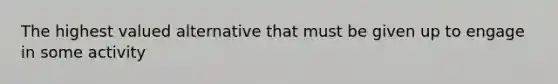 The highest valued alternative that must be given up to engage in some activity