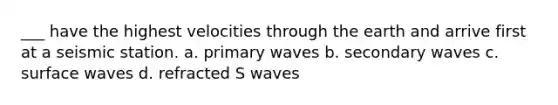 ___ have the highest velocities through the earth and arrive first at a seismic station. a. primary waves b. secondary waves c. surface waves d. refracted S waves