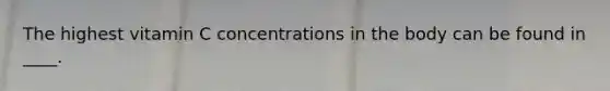 The highest vitamin C concentrations in the body can be found in ____.