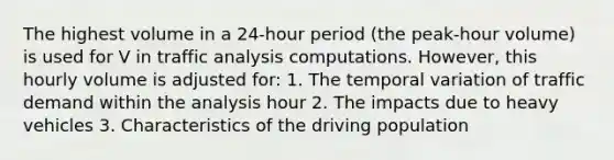 The highest volume in a 24-hour period (the peak-hour volume) is used for V in traffic analysis computations. However, this hourly volume is adjusted for: 1. The temporal variation of traffic demand within the analysis hour 2. The impacts due to heavy vehicles 3. Characteristics of the driving population