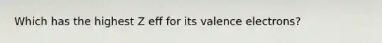 Which has the highest Z eff for its valence electrons?