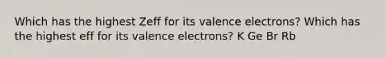 Which has the highest Zeff for its valence electrons? Which has the highest eff for its valence electrons? K Ge Br Rb