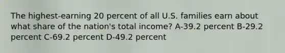 The highest-earning 20 percent of all U.S. families earn about what share of the nation's total income? A-39.2 percent B-29.2 percent C-69.2 percent D-49.2 percent