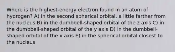 Where is the highest-energy electron found in an atom of hydrogen? A) in the second spherical orbital, a little farther from the nucleus B) in the dumbbell-shaped orbital of the z axis C) in the dumbbell-shaped orbital of the y axis D) in the dumbbell-shaped orbital of the x axis E) in the spherical orbital closest to the nucleus