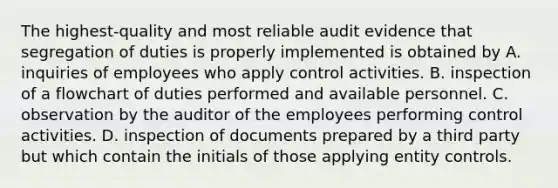 The highest-quality and most reliable audit evidence that segregation of duties is properly implemented is obtained by A. inquiries of employees who apply control activities. B. inspection of a flowchart of duties performed and available personnel. C. observation by the auditor of the employees performing control activities. D. inspection of documents prepared by a third party but which contain the initials of those applying entity controls.