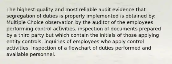 The highest-quality and most reliable audit evidence that segregation of duties is properly implemented is obtained by: Multiple Choice observation by the auditor of the employees performing control activities. inspection of documents prepared by a third party but which contain the initials of those applying entity controls. inquiries of employees who apply control activities. inspection of a flowchart of duties performed and available personnel.