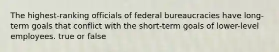 The highest-ranking officials of federal bureaucracies have long-term goals that conflict with the short-term goals of lower-level employees. true or false