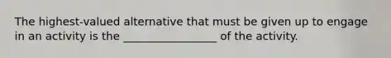 The highest-valued alternative that must be given up to engage in an activity is the _________________ of the activity.